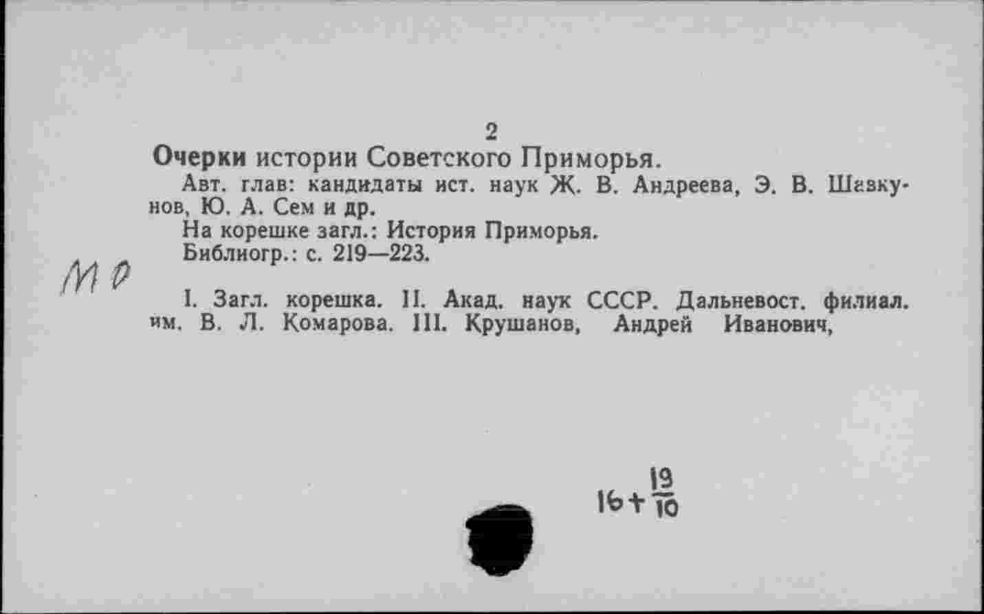 ﻿Ml>
2
Очерки истории Советского Приморья.
Авт. глав: кандидаты ист. наук Ж. В. Андреева, Э. В. Шавку-нов, Ю. А. Сем и др.
На корешке загл.: История Приморья.
Библиогр.: с. 219—223.
I. Загл. корешка. II. Акад, наук СССР. Дальневост, филиал, им. В. Л. Комарова. III. Крушанов, Андрей Иванович,
19
1Ь+ io